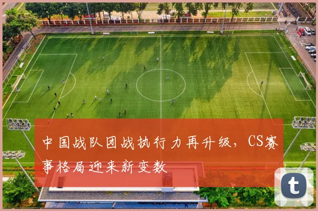中国战队团战执行力再升级，CS赛事格局迎来新变数