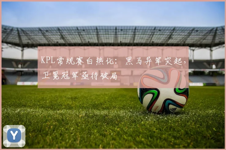 KPL常规赛白热化：黑马异军突起，卫冕冠军亟待破局