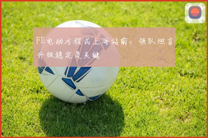 FE电动方程式上海站前,领队坦言升级稳定是关键