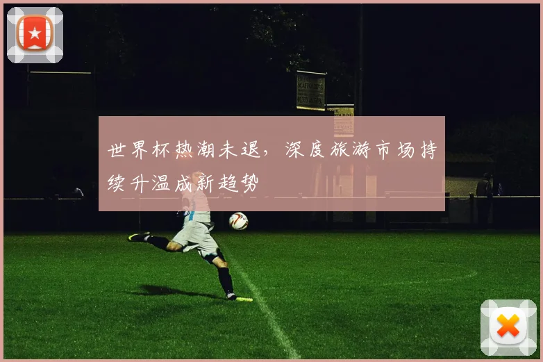 世界杯热潮未退，深度旅游市场持续升温成新趋势