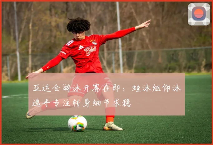 亚运会游泳开赛在即,蛙泳组仰泳选手专注转身细节求稳