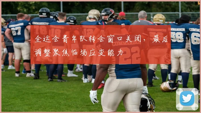 全运会青年队转会窗口关闭,最后调整聚焦临场应变能力