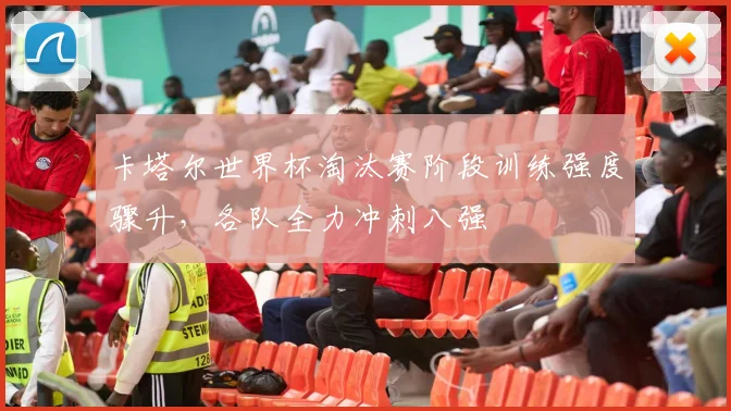 卡塔尔世界杯淘汰赛阶段训练强度骤升,各队全力冲刺八强