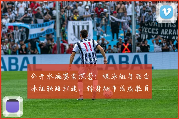 公开水域赛前探营:蝶泳组与混合泳组狭路相逢,转身细节或成胜负手