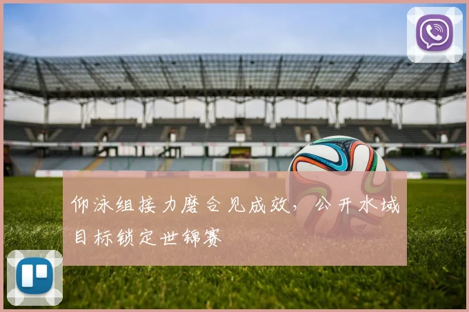 仰泳组接力磨合见成效,公开水域目标锁定世锦赛