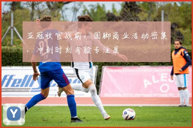 亚冠收官战前,国脚商业活动密集,冲刺时刻考验专注度
