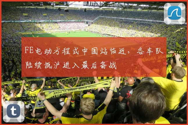FE电动方程式中国站临近，各车队陆续抵沪进入最后备战