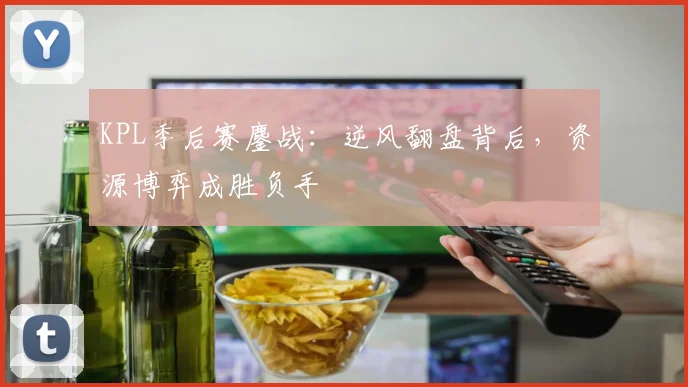 KPL季后赛鏖战:逆风翻盘背后,资源博弈成胜负手