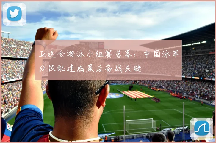 亚运会游泳小组赛落幕,中国泳军分段配速成最后备战关键