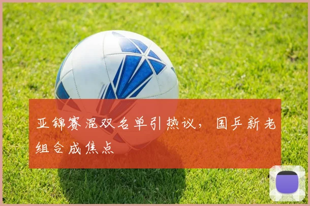 亚锦赛混双名单引热议,国乒新老组合成焦点