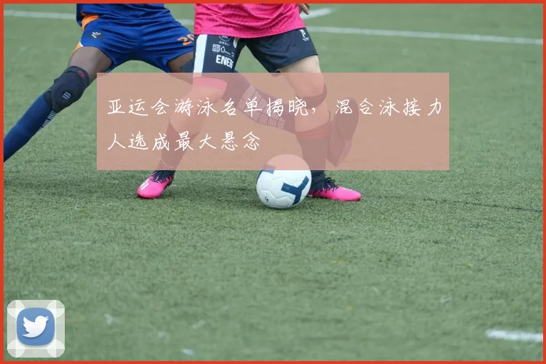 亚运会游泳名单揭晓,混合泳接力人选成最大悬念