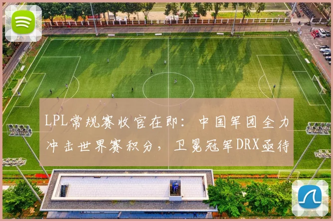 LPL常规赛收官在即:中国军团全力冲击世界赛积分,卫冕冠军DRX亟待找回状态